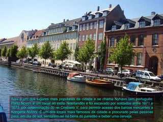 Aqui é um dos lugares mais populares da cidade e se chama Nyhavn (em português:
Porto Novo), é um canal ao estilo Neerlandês e foi escavado por soldados entre 1671 e
1673, por determinação do rei Cristiano V, para permitir acesso dos barcos mercantes a
Kongens Nytory. É um dos locais mais famosos da cidade e procurado pelas pessoas
para, em dia de sol, sentarem-se na beira do paredão e beber uma cerveja.
 