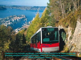 Fløibanen é um funicular em Bergen, que decorre até à montanha de Floyen e uma das
principais atrações turísticas mais visitada, oferecendo um panorama fascinante sobre a
                               cidade e a paisagem costeira.
 