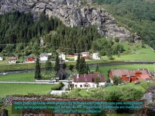 Outra particularidade deste pedaço da Noruega está representada pela antiqüíssima
igreja de Hopperstad: nascida no século XII, inteiramente construída em madeira, é
                          uma "igreja" um pouco especial.
 