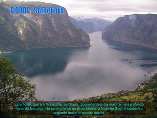 Este fiorde, que em Norueguês se chama: Sognefjorden, é o maior e mais profundo
fiorde da Noruega. Na parte oriental da Groenlândia, o fiorde de Sogn é também o
                        segundo maior do mundo inteiro.
 