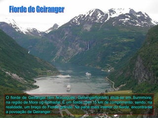 O fiorde de Geiranger (em Norueguês, Geirangerfjorden) situa-se em Sunnmore,
na região de More og Romsdal. É um fiorde com 15 km de comprimento, sendo, na
realidade, um braço do Fiorde grande. Na parte mais interior do fiorde, encontra-se
a povoação de Geiranger.
 