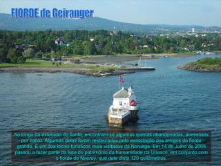 Ao longo da extensão do fiorde, encontram-se algumas quintas abandonadas, acessíveis
   por barco. Algumas delas foram restauradas pela associação dos amigos do fiorde
 grande. É um dos locais turísticos mais visitados da Noruega. Em 14 de Julho de 2005
passou a fazer parte da lista do patrimônio da humanidade da Unesco, em conjunto com
                  o fiorde de Naeroy, que dele dista 120 quilômetros.
 