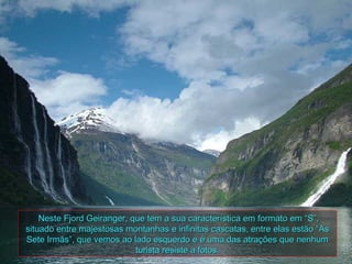 Neste Fjord Geiranger, que tem a sua característica em formato em “S”,
situado entre majestosas montanhas e infinitas cascatas, entre elas estão “As
Sete Irmãs”, que vemos ao lado esquerdo e é uma das atrações que nenhum
                            turista resiste a fotos.
 