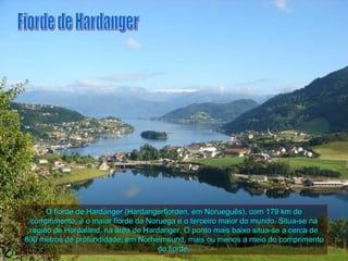 O fiorde de Hardanger (Hardangerfjorden, em Norueguês), com 179 km de
 comprimento, é o maior fiorde da Noruega e o terceiro maior do mundo. Situa-se na
 região de Hordaland, na área de Hardanger. O ponto mais baixo situa-se a cerca de
800 metros de profundidade, em Norheimsund, mais ou menos a meio do comprimento
                                     do fiorde.
 