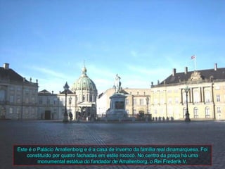 Este é o Palácio Amalienborg e é a casa de inverno da família real dinamarquesa. Foi
    constituído por quatro fachadas em estilo rococó. No centro da praça há uma
         monumental estátua do fundador de Amalienborg, o Rei Frederik V.
 