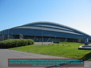 Este é o Vikingskipet, a Arena Olímpica (lit: "O Viking Ship"), o nome significa “O
navio Viking”. Foi originalmente construído para os Jogos Olímpicos de Inverno de
                           1994, aberto em abriu de 1993
 