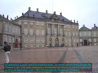 Amalienborg é o ponto central de Frederiksstaden, um distrito que foi construído pelo Rei
Frederik V, em 1748, para comemorar o tricentenário da Oldenburg família da ascensão
ao trono da Dinamarca, e em 1749 o tricentenário da coroação de Christian I.
 