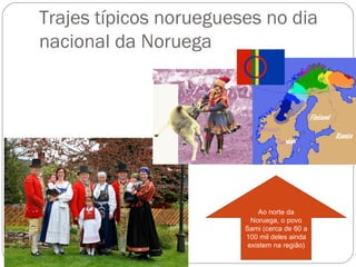 Trajes típicos noruegueses no dia
nacional da Noruega




                            Ao norte da
                          Noruega, o povo
                        Sami (cerca de 60 a
                        100 mil deles ainda
                         existem na região)
 