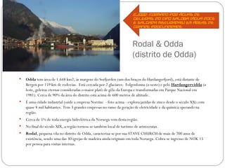 Fjord: formado por águas de
                                                                       geleiras, do tipo saloba (água doce
                                                                       e salgada misturadas) em áreas de
                                                                       grande profundidade.




                                                                      Rodal & Odda
                                                                      (distrito de Odda)

   Odda tem área de 1.648 km2, às margens do Sorfjorden (um dos braços do Hardangerfjord), está distante de
    Bergen por 159 km de rodovias. Está cercada por 2 glaciares: Folgenfonna (a oeste) e pelo Hardangervidda (a
    leste, geleiras eternas consideradas o maior platô de gêlo da Europa e transformadas em Parque Nacional em
    1981). Cerca de 90% da área do distrito está acima de 600 metros de altitude.
   É uma cidade industrial (onde a empresa Norzinc - foto acima - explora jazidas de zinco desde o século XX) com
    quase 8 mil habitantes. Tem 3 grandes empresas no ramo da geração de eletricidade e da química operando na
    região.
   Cerca de 5% de toda energia hidrelétrica da Noruega vem desta região.
   No final do século XIX, a região tornou-se também local de turismo de aristocratas.
   Rodal, pequena vila no distrito de Odda, caracteriza-se por sua STAVE CHURCH de mais de 700 anos de
    existência, sendo uma das 30 igrejas de madeira ainda originais em toda Noruega. Cobra-se ingresso de NOK 15
    por pessoa para visitas internas.
 