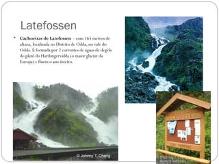 Latefossen
   Cachoeiras de Latefossen - com 165 metros de
    altura, localizada no Distrito de Odda, no vale do
    Odda. É formada por 2 correntes de águas de degêlo
    do platô do Hardangervidda (o maior glaciar da
    Europa) e fluem o ano inteiro.
 