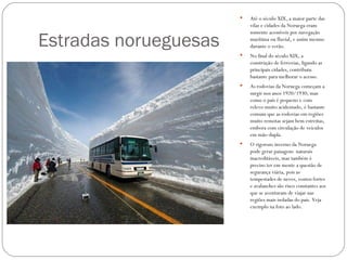    Até o século XIX, a maior parte das
                           vilas e cidades da Noruega eram


Estradas norueguesas
                           somente acessíveis por navegação
                           marítima ou fluvial, e assim mesmo
                           durante o verão.
                          No final do século XIX, a
                           construção de ferrovias, ligando as
                           principais cidades, contribuiu
                           bastante para melhorar o acesso.
                          As rodovias da Noruega começam a
                           surgir nos anos 1920/1930, mas
                           como o país é pequeno e com
                           relevo muito acidentado, é bastante
                           comum que as rodovias em regiões
                           muito remotas sejam bem estreitas,
                           embora com circulação de veículos
                           em mão-dupla.
                          O rigoroso inverno da Noruega
                           pode gerar paisagens naturais
                           inacreditáveis, mas também é
                           preciso ter em mente a questão de
                           segurança viária, pois as
                           tempestades de neves, ventos fortes
                           e avalanches são risco constantes aos
                           que se aventuram de viajar nas
                           regiões mais isoladas do país. Veja
                           exemplo na foto ao lado.
 