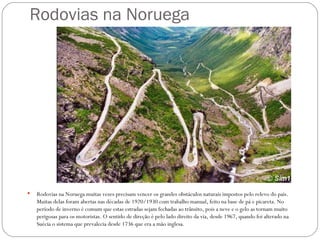 Rodovias na Noruega




   Rodovias na Noruega muitas vezes precisam vencer os grandes obstáculos naturais impostos pelo relevo do país.
    Muitas delas foram abertas nas décadas de 1920/1930 com trabalho manual, feito na base de pá e picareta. No
    período de inverno é comum que estas estradas sejam fechadas ao trânsito, pois a neve e o gelo as tornam muito
    perigosas para os motoristas. O sentido de direção é pelo lado direito da via, desde 1967, quando foi alterado na
    Suécia o sistema que prevalecia desde 1736 que era a mão inglesa.
 
