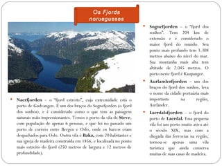 Os Fjords
                                           noruegueses
                                                                         Sognefjorden – o “fjord dos
                                                                          sonhos”. Tem 204 km de
                                                                          extensão e é considerado o
                                                                          maior fjord do mundo. Seu
                                                                          ponto mais profundo tem 1.308
                                                                          metros abaixo do nível do mar.
                                                                          Sua montanha mais alta tem
                                                                          altitude de 2.045 metros. O
                                                                          porto neste fjord é Kaupanger.
                                                                         Aurlanderfjorden – um dos
                                                                          braços do fjord dos sonhos, leva
                                                                          o nome da cidade portuária mais
   Naerfjorden – o “fjord estreito”, cuja extremidade está o             importante       na      região,
    porto de Gudvangen. É um dos braços do Sognefjorden (o fjord          Aurlander.
    dos sonhos), e é considerado como o que tem as paisagens             Laerdalsfjorden – o fjord do
    naturais mais impressionantes. Temos o porto da vila de Steve,        porto de Laerdal. Essa pequena
    com população de apenas 6 pessoas, e que foi no passado um            vila foi um porto muito ativo até
    porto de correio entre Bergen e Oslo, onde os barcos eram             o século XIX, mas com a
    despachados para Oslo. Outra vila é Baka, com 20 habitantes e         chegada das ferrovias na região,
    sua igreja de madeira construída em 1856, e localizada no ponto       tornou-se apenas uma vila
    mais estreito do fjord (250 metros de largura e 12 metros de          turística que ainda conserva
    profundidade).                                                        muitas de suas casas de madeira.
 