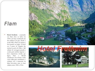 Flam
   Hotel Frethein – construído
    em Flam (foto ao lado) em
    1870 é até hoje considerado um
    dos melhores do país. Desde o
    século XIX o fluxo de turistas é
    bem grande na região. O hotel
    era o ponto de chegada dos
    turistas no porto de Flam e dali
    subiam de carruagem puxada a
    cavalos pela também íngreme e
    bem serpentuosa estrada que
    ligava      Flam    a    Myrdal
    (atualmente esta estrada é usada
    como trilha para caminhantes e
    ciclistas), até a construção da
    linha ferroviária entre as duas
    cidades (entre 1905 a 1916).
 