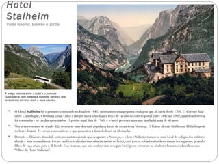 Hotel
 Stalheim
 Vales Naeroy, Brekke e Jordal




A antiga estrada entre o hotel e o porto de
Gudvagen é bem estreita e íngreme, herança dos
tempos dos correios reais e seus cavalos



      O Hotel Stalheim foi o primeiro construído no local em 1885, substituindo uma pequena estalagem que ali havia desde 1700. O Correio Real
       entre Copenhague, Christiana (atual Oslo) e Bergen usava o local para troca de cavalos do correio postal entre 1647 até 1909, quando a ferrovia
       foi construída e os cavalos aposentados. O prédio atual data de 1960, e o hotel pertence a mesma família há mais de 60 anos.
      Nos primeiros anos do século XX, tornou-se num dos mais populares locais de veraneio na Noruega. O Kaiser alemão Guilherme III foi hóspede
       do hotel durante 25 verões consecutivos, o que aumentou a fama do hotel na Alemanha.
      Durante a II Guerra Mundial, as tropas nazistas alemãs que ocuparam a Noruega, e o hotel Stalheim tornou-se num local de refúgio dos militares
       alemãs e seus comandantes. Foram também realizadas experiências raciais no hotel, com jovens soldados alemães e moças norueguesas, gerando
       filhos de raça ariana para o III Reich. Essa crianças, que não conheceram seus pais biológicos, tornaram-se adultos e ficaram conhecidas como
       “Filhos do Hotel Stalheim”.
 