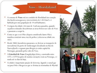    A comuna de Voss está no condado de Hordaland (no coração
    dos fjords noruegueses), tem território de 1.815 km2 e é
    habitada por uma população de 14 mil habitantes.
   A origem da cidade é de mais de 3 mil anos passados, quando
    caçadores nômades descobriram as áreas férteis nos vales de Voss
    e passaram a ocupá-la.
   Conta-se que o rei Olav (depois considerado Santo Olav)
    mandou construir uma cruz de pedra e colocou na cidade em
    1023.
   Desde 1860, fazendeiros passaram a se decicar ao transporte de
    mercadorias do porto de Gudavangen (localizado no fim do
    Naeroyfjord) e seguiam para Bergen (a então capital da
    Noruega), passando pelos vales de Voss.
   A Catedral de Voss (Vangskyrkja) (foto), construída entre
    1271 e 1277 foi palco de muitas coroações reais na Noruega, e é
    usada até os dias de hoje.
   A cidade é importante junção de ferrovias, ligando o ramal que
    vai para Oslo e Bergen ao que se destina às montanhas de Myrdal.
 