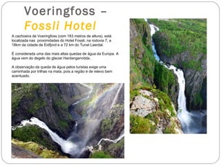 Voeringfoss –
       Fossli Hotel
A cachoeira de Voeringfoss (com 183 metros de altura), está
localizada nas proximidades do Hotel Fossli, na rodovia 7, a
18km da cidade de Eidfjord e a 72 km do Tunel Laerdal.

É considerada uma das mais altas quedas de água da Europa. A
água vem do degelo do glaciar Hardangervidda.

A observação da queda de água pelos turistas exige uma
caminhada por trilhas na mata, pois a região é de relevo bem
acentuado.
 