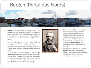 Bergen (Portal dos Fjords)



                                                                   Durante o século XIII, os reis noruegueses
   Bergen foi a antiga capital da Noruega, desde a sua
    fundação em 1070 por Olav Kyrre até 1299, quando a              foram coroados na antiga catedral de
    capital mudou para Oslo. Está localizada na entrada dos         Bergen. A cidade é guarnecida pela
    principais fjords noruegueses, cercada por 7 montanhas (a       Fortaleza de Bergenhus (até hoje uma
    mais alta delas é a montanha Amarela com 987 metros de          unidade militar), onde encontramos o
    altitude).                                                      prédio de mais de 700 anos de existência,
                                                                    usado como sala de cerimônias reais, e
   Tem 250 mil habitantes e é a 2ª. maior cidade da                denominado Haakonshallen, em
    Noruega, mas até 1830 era a mais povoada do país.               homenagem a um dos principais reis da
   Seu clima é bem curioso, com 40 dias por ano de sol e           Noruega.
    250 dias anuais chuvosos. O guarda-chuva é símbolo da          O compositor de música clássica Eduard
    cidade.                                                         Grieg (1843 – 1907) (foto) é o mais
   Na Idade Média, a cidade de Bergen foi sede da Liga             famoso e ilustre filho da cidade. No museu
    Hanseática (Hansa) na Noruega por 410 anos (entre               Troldheim podemos ver a antiga
    1350 a 1760), e tornou-se um dos mais importantes               residência de verão do artista.
    portos de comercialização de pescados (onde se produzia
    o bacalhau, processo de secagem natural de peixes que
    eram obtidos de pescadores do norte da Noruega).
 