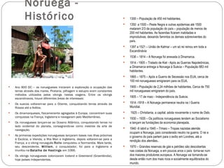 Noruega -
           Histórico                                                              1300 – População de 450 mil habitantes.
                                                                                  1350 a 1500 – Peste Negra e outras epidemias até 1500
                                                                                   mataram 2/3 da população do país – população de menos de
                                                                                   200 mil habitantes. As fazendas ficaram inabitadas e
                                                                                   improdutivas, deixando famintos os demais sobreviventes do
                                                                                   país.
                                                                                  1397 a 1521 – União de Kalmar – um só rei reinou em toda a
                                                                                   Escandinávia
                                                                                  1536 – 1814 – A Noruega foi anexada à Dinamarca.
                                                                                  1814 - 1905 – Tratado de Kiel - Após as Guerras Napoleônicas,
                                                                                   a Dinamarca entrega a Noruega à Suécia – População 883 mil
                                                                                   habitantes.
                                                                                  1865 – 1875 – Após a Guerra de Secessão nos EUA, cerca de
                                                                                   100 mil noruegueses emigraram para os EUA.
   Ano 800 DC – os noruegueses iniciaram a exploração e ocupação das             1900 – População de 2,24 milhões de habitantes. Cerca de 750
    terras através dos mares. Pirataria, pilhagem e estupro eram constantes        mil noruegueses emigraram do país.
    métodos utilizados pelos vikings nestas viagens. Entre os vikings
    escandinavos, houve diferentes áreas de interesses:
                                                                                  1905 – 17 de maio - Independência da Suécia.
   Os suecos voltaram-se para o Oriente, conquistando terras através da
                                                                                  1914 -1918 – A Noruega permanece neutra na I Guerra
    Rússia até a Arábia.                                                           Mundial.
   Os dinamarqueses, fisicamenente agregados à Europa, concentram suas           1925 – Christiania, a capital, adota novamente o nome de Oslo.
    conquistas na França, Inglaterra e navegaram pelo Mediterrâneo.               1930 – 1935 – Os políticos noruegueses tendem ao Socialismo
   Os noruegueses lançam-se ao Oceano Atlântico, conquistando terras no           e lançam as fundações da economia planejada.
    lado ocidental do planeta, consagrando-se como mestres da arte de
    navegação.
                                                                                  1940 -9 /abril a 1945 – 7/maio – Tropas nazistas alemãs
                                                                                   ocupam a Noruega, país considerado neutro na guerra. O rei e
   As primeiras expedições norueguesas lançaram bases nas ilhas próximas          o governo do país partem para o exílio em Londres, até a
    à Escócia, a Irlanda, a Ilha Man e Inglaterra, depois voltaram-se para a
                                                                                   rendição dos alemães..
    França, e o viking norueguês Rollo conquistou a Normandia. Mais tarde,
    seu descendente, William, o conquistador, foi para a Inglaterra e             1970 – Grandes reservas de gás e petróleo são descobertas
    triunfou na Batalha de Hastings em 1066.                                       nas costas da Noruega, e em poucos anos o país torna-se num
   Os vikings noruegueses colonizaram Iceland e Greenland (Groenlândia),          dos maiores produtores europeus. A Noruega vai tornando-se
    hoje países independentes.                                                     desde então num dos mais ricos e socialmente equilibrados do
                                                                                   mundo.
 