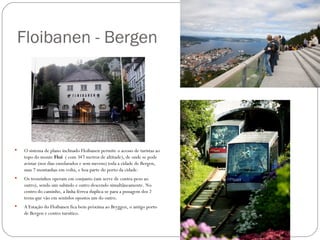 Floibanen - Bergen




   O sistema de plano inclinado Floibanen permite o acesso de turistas ao
    topo do monte Floi ( com 347 metros de altitude), de onde se pode
    avistar (nos dias ensolarados e sem nuvens) toda a cidade de Bergen,
    suas 7 montanhas em volta, e boa parte do porto da cidade.
   Os trenzinhos operam em conjunto (um serve de contra-peso ao
    outro), sendo um subindo e outro descendo simultâneamente. No
    centro do caminho, a linha férrea duplica-se para a psssagem dos 2
    trens que vão em sentidos opostos um do outro.
   A Estação do Floibanen fica bem próxima ao Bryggen, o antigo porto
    de Bergen e centro tursítico.
 
