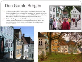 Den Gamle Bergen
   O Museu a céu aberto Den Gamle Bergen (a Antiga Bergen) é um parque onde
    foram remontadas cerca de 40 antigas casas de madeira que existiram em diversos
    pontos da cidade, cuja arquitetura data dos séculos XVIII, XIX e começo do século
    XX. O Museu é tombado como Patrimônio da Humanidade da Unesco.
   Ali são realizadas apresentações de folclore norueguês entre outras atividades
    culturais para mostrar o modo de vida dos antigos habitantes de Bergen. No
    interior das casas, no horário de operação do parque, há visitas guiadas para
    mostrar ao visitante
 