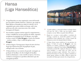 Hansa
    (Liga Hanseática)

   A Liga Hanseática era uma organização comercial formada
    por mercadores alemães (homens e solteiros), que surgiu na
    Idade Média na Alemanha (na cidade de Lubeck) e foi se
    expandindo para outras cidades na Europa, onde criou
    poderosas sub-sedes comerciais (entre elas a cidade
                                                                      O poder político e comercial da Hansa em Bergen durou
    norueguesa de Bergen).
                                                                      410 anos (de 1350 a 1760), mas nas demais cidades
   Seus membros seguiam restritas regras de comportamento ;          européias e no mar Báltico seu poder durou 800 anos.
    viviam e trabalhavam em áreas próprias da cidade, separados      Bergen era na época o centro político e econômico da
    socialmente da população local. Em Bergen, essa região            Noruega, e somente no século XVI, quando os 3 reinos
    recebeu o nome de Tyske Bryggen ( o porto dos alemães             escandinávos foram unificados sob o mesmo reinado (da
    – na foto ao lado), e hoje é conhecida apenas como                Dinamarca), através da chamada União de Kalmar.
    Bryggen.                                                         A Hansa deixou marcas indeléveis de sua presença em
                                                                     Bergen. O bairro do porto de Bryggen, com seus
    A Hansa chegou a Noruega pouco depois do início da Peste
                                                                      depósitos em madeira, atualmente usados como lojas e
    Negra que dizimou boa parte da população do país,                 restaurantes e a Igreja de Nossa Senhora (Mariakirkken),
    enfraquecendo a sua economia.                                     construída no século XII e repleta de obras de arte. Sofreu
   A Hansa dedicou-se ao comércio do pescado norueguês, na           vários incêndios ( o maior deles em 1248), mas sua
                                                                      estrutura permanceu quase inalterada. Nem mesmo a
    produção do bacalhau e do óleo de fígado de bacalhau              Reforma Protestante de 1536, que relegou ao abandono as
    (usado na iluminação e como remédio na época). Em troca,          demais igrejas católicas da cidade, influiu na igreja dos
    vendiam ao noruegueses os produtos alimentares que não            mercadores da Hansa (pois somente eles a frequentavam).
    conseguiam produzir.
 