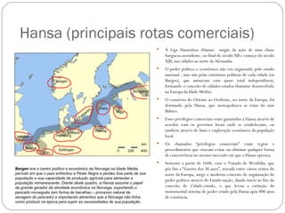 Hansa (principais rotas comerciais)
                                                                             A Liga Hanseática (Hansa) surgiu da ação de uma classe
                                                                              burguesa ascendente, no final do século XII e começo do século
                                                                              XIII, nas cidades ao norte da Alemanha.
                                                                             O poder político e econômico não era organizado pelo estado
                                                                              nacional , mas sim pelas estruturas políticas de cada cidade (os
                                                                              Burgos), que autuavam com quase total independência,
                                                                              formando o conceito de cidades-estados (bastante desenvolvido
                                                                              na Europa da Idade Média).
                                                                             O comércio do Oriente ao Ocidente, no norte da Europa, foi
                                                                              dominado pela Hansa, que monopolizava as rotas do mar
                                                                              Báltico.
                                                                             Esses privilégios comerciais eram garantidos à Hansa através de
                                                                              acordos com os governos locais onde se estabeleciam, ou
                                                                              também através de lutas e exploração econômica da população
                                                                              local.
                                                                             Os chamados “privilégios comerciais” eram regras e
                                                                              procedimentos que visavam evitar ou eliminar qualquer forma
                                                                              de concorrência no mesmo mercado em que a Hansa operava.
                                                                             Somente a partir de 1648, com o Tratado de Westfália, que
Bergen era o centro político e econômico da Noruega na Idade Média,           pôs fim a “Guerra dos 30 anos”, travada entre vários reinos do
período em que o país enfrentou a Peste Negra e perdeu boa parte de sua       norte da Europa, surge o moderno conceito de organização do
população e sua capacidade de produção agrícola para alimentar a              poder político através do Estado-nação, dando início ao fim do
população remanescente. Diante deste quadro, a Hansa assume o papel
de grande gerador da atividade econômica na Noruega, exportando o             conceito de Cidade-estado, o que levou a extinção do
pescado norueguês (em forma de bacalhau – processo natural de                 monumental sistema de poder criado pela Hansa após 800 anos
secagem do pescado) e importando alimentos que a Noruega não tinha            de existência.
como produzir na época para suprir as necessidades de sua população.
 
