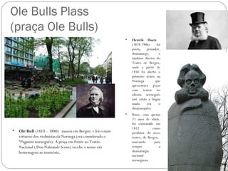 Ole Bulls Plass
(praça Ole Bulls)
                                                                Henrik Ibsen
                                                                 (1828-1906)      foi
                                                                 poeta,    pensador,
                                                                 dramaturgo,        e
                                                                 também diretor do
                                                                 Teatro de Bergen,
                                                                 onde a partir de
                                                                 1850 foi aberto o
                                                                 primeiro teatro na
                                                                 Noruega         que
                                                                 apresentava peças
                                                                 com textos no
                                                                 idioma norueguês
                                                                 (até então a língua
                                                                 usada     era     o
                                                                 dinamarquês).
                                                                Ibsen, com apenas
                                                                 23 anos de idade,
                                                                 foi contratado em
                                                                 1852          como
   Ole Bull (1810 – 1880) nasceu em Bergen e foi o mais         produtor do novo
    virtuoso dos violinistas da Noruega (era considerado o       teatro, de Bergen,
    “Paganini norueguês). A praça em frente ao Teatro            marcando       para
    Nacional ( Den Nationale Scene) recebe o nome em             sempre             a
    homenagem ao musicista.                                      dramaturgia
                                                                 nacional
                                                                 norueguesa.
 