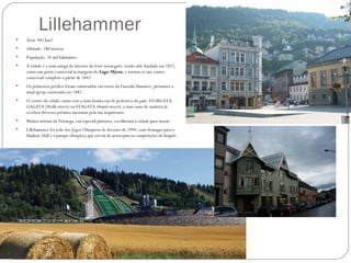 Lillehammer
   Área: 481 km2
   Altitude: 180 metros
   População: 24 mil habitantes
   A cidade é a mais antiga do interior do leste norueguês, tendo sido fundada em 1827,
    como um porto comercial às margens do Lago Mjosa, e tornou-se um centro
    comercial completo a partir de 1842.
   Os primeiros prédios foram construídos em torno da Fazenda Hammer, próximos a
    atual igreja construída em 1882.
   O centro da cidade conta com a mais bonita rua de pedestres do país; STORGATA,
    GAGATA (Walk-street) ou STAGATA (Stand-street), e suas casas de madeira já
    recebeu diversos prêmios nacionais pela sua arquitetura.
   Muitos artistas da Noruega, em especial pintores, escolheram a cidade para morar.
   Lillehammer foi sede dos Jogos Olímpicos de Inverno de 1994, com destaque para o
    Haakon Hall ( o parque olímpico) que serviu de arena para as competições de hoquéi.
 
