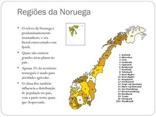 Regiões da Noruega
 O relevo da Noruega é
  prodominantemente
  montanhoso, e seu
  litoral entrecortado com
  fjords.
 Quase não existem
  grandes áreas planas no
  país.
 Apenas 3% do território
  norueguês é usado para
  atividades agrícolas.
 O clima frio também
  influencia a distribuição
  de população no país,
  com a parte norte quase
  que despovoada.
 