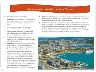 Oslo ( antiga Christiania), a capital da Noruega


   Área: 454 km2 (40 ilhas e 343 lagos)                      1940 – Apesar das fortificações construídas na cidade, Oslo só foi conquistada uma só vez,
                                                              durante a II Guerra Mundial , com a ocupação de tropas nazistas alemãs, e o governo do
    População: 500 mil habitantes (20% da população
                                                               país foi tomado pelo líder do Partido Nazista Norueguês.
    da Noruega vive nos arredores de Oslo, totalizando
    850 mil habitantes na região metropolitana de             10 Dezembro –É o dia da entrega do Prêmio Nobel da Paz na Prefeitura de Oslo. O
    Oslo).                                                     inventor da dinamite, o sueco Alfred Nobel, deixou em testamento uma boa parte de sua
                                                              herança para que fosse formado um fundo e premiasse os inventores nos campos da
    Oslo em idioma noruegues antigo significa “O
                                                               Medicina, Física, Literatura, Química (prêmios que são entregues em cerimônia na
    Campo de Deus”. Localiza-se no fjord de Oslo.
                                                               Prefeitura de Estocolmo). O prêmio Nobel da Paz é o único a ser entregue em Oslo. E o
   1048 – Fundação de Oslo pelo rei viking Harald,            prêmio Nobel de Economia é concedido pelo Banco Nacional da Suécia.
    mas a cidade já exisitia como aldeia desde o ano
    anterior (1047), povoada por vikings.
   1299 a 1319 – O rei Haakon V foi o primeiro a ser
    coroado em Oslo e este mandou construir na cidade
    a Fortaleza de Akershus.
   1048 a 1624 - Como a maioria das casas da cidade
    eram de madeira, Oslo conheceu durante este
    périodo 15 grandes incêndios. Em 1348, a Peste
    Negra matou metade da população da cidade.
   1624 – Depois do útlimo grande incêndio que
    devastou Oslo (atribuído a 4 bruxas que viviam na
    cidade), o rei dinamarquês Christiano IV (que na
    época reinava na Noruega também) empreendeu
    um programa de consrução de novos prédios de
    tijolos e pedras, em estilo Renascentista, e mudou a
    localização da cidade (para melhor proteção). Nesta
     época, a cidade mudou de nome para Christiania
    (em homenagem ao rei) e assim ficou por 301
    anaos, quando em 1/1/1925 voltou a denominar-se
    Oslo).
 