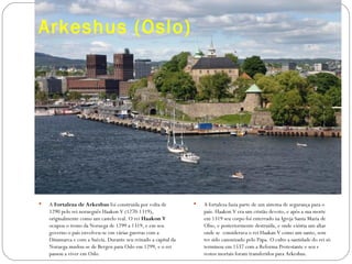 Arkeshus (Oslo)




   A Fortaleza de Arkeshus foi construída por volta de             A fortaleza fazia parte de um sistema de segurança para o
    1290 pelo rei norueguês Haakon V (1270-1319),                    país. Haakon V era um cristão devoto, e após a sua morte
    originalmente como um castelo real. O rei Haakon V               em 1319 seu corpo foi enterrado na Igreja Santa Maria de
    ocupou o trono da Noruega de 1299 a 1319, e em seu               Olso, e posteriormente destruída, e onde existia um altar
    governo o país envolveu-se em várias guerras com a               onde se considerava o rei Haakan V como um santo, sem
    Dinamarca e com a Suécia. Durante seu reinado a capital da       ter sido canonizado pelo Papa. O culto a santidade do rei só
    Noruega mudou-se de Bergen para Oslo em 1299, e o rei            terminou em 1537 com a Reforma Protestante e seu s
    passou a viver em Oslo.                                          restos mortais foram transferidos para Arkeshus.
 