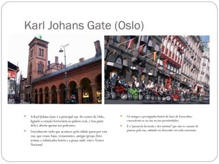 Karl Johans Gate (Oslo)




   A Karl Johans Gate é a principal rua do centro de Oslo,         Os antigos e prestigiados hotéis de luxo de Estocolmo
    ligando a estação ferroviária ao palácio real, e boa parte       concentram-se na rua ou nas proximidades.
    dela é aberta apenas aos pedestres.                             É a “passarela da moda e dos turistas” que não se cansam de
   Literalmente tudo que acontece pela cidade passa por esta        passear pela rua, subindo ou descendo em toda extrensão.
    rua, que reune lojas, restaurantes, antigas igrejas (foto
    acima) e sofisticados hotéis e a praça onde está o Teatro
    Nacional
 