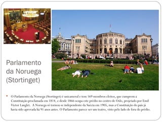 Parlamento
da Noruega
(Stortinget)

   O Parlamento da Noruega (Stortinget) é unicameral e tem 169 membros eleitos, que cumprem a
    Constituição proclamada em 1814, e desde 1866 ocupa este prédio no centro de Oslo, projetado por Emil
    Victor Langlet. A Noruega só tornou-se independente da Suécia em 1905, mas a Constituição do país já
    havia sido aprovada há 91 anos antes. O Parlamento parece ser um teatro, visto pelo lado de fora do prédio.
 