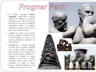    O escultor norueguês Gustav
    Vingland (1869-1943) produziu
    todas as 192 esculturas, com mais de
    600 figuras, que estão neste parque
    que hoje leva seu nome. O parque foi
    construído em 1907, e as esculturas
    de homens e mulheres nús foi vista na
    época como “uma indecência”.
   Vingland no entanto queria mostrar
    com seu trabalho o desenvolvimento
    da vida humana, em todos os seus
    aspectos psicológicos, retratados em
    suas esculturas.
   Originalmente, o conselho municipal
    de Oslo havia contratado Vingland
    para executar a fonte do parque a
    partir de 1907, mas os recursos nunca
    eram suficientes para completá-la, e
    Vingland foi fazendo as demais
    esculturas e em 1924 o conselho
    municipal resolveu alocar todas as
    esculuturas do artista no Parque
    Frogner. Vingland trabalhou em suas
    esculturas até sua morte em 1943.
 