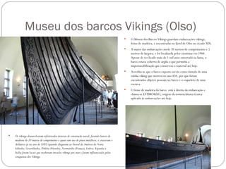 Museu dos barcos Vikings (Olso)
                                                                                                O Museu dos Barcos Vikings guardam embarcações vikings,
                                                                                                 feitas de madeira, e encontradas no fjord de Olso no século XIX.
                                                                                                A maior das embarcações mede 20 metros de comprimento e 5
                                                                                                 metros de largura, e foi localizada pelos cientistas em 1904.
                                                                                                 Apesar de ter ficado mais de 1 mil anos enterrado na lama, o
                                                                                                 barco estava coberto de argila o que permitiu a
                                                                                                 impermeabilização que conservou o material até hoje.
                                                                                                Acredita-se que o barco exposto serviu como túmulo de uma
                                                                                                 rainha viking que morreu no ano 834, por que foram
                                                                                                 encontrados objetos pessoais no barco e o esqueleto de uma
                                                                                                 escrava.
                                                                                                O leme de madeira do barco está à direita da embarcação e
                                                                                                 chama-se ESTIBORDO, origem da nomenclatura técnica
                                                                                                 aplicada às embarcações até hoje.




   Os vikings desenvolveram sofisiticadas técnicas de construção naval, fazendo barcos de
    madeira de 20 metros de comprimento e quase sem uso de pinos metálicos, e cruzavam o
    Atlântico já no ano de 1003 (quando chegaram ao litoral da América do Norte.
    Islândia, Groenlândia, Dublin (Irlanda), Normandia (França), Lisboa, Espanha e
    Itália foram locais que receberam invasões vikings por mar e foram influenciados pelas
    conquistas dos Vikings.
 