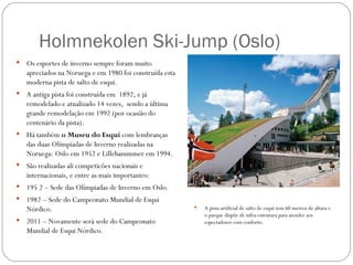 Holmnekolen Ski-Jump (Oslo)
   Os esportes de inverno sempre foram muito
    apreciados na Noruega e em 1980 foi construída esta
    moderna pista de salto de esqui.
   A antiga pista foi construída em 1892, e já
    remodelado e atualizado 14 vezes, sendo a última
    grande remodelação em 1992 (por ocasião do
    centenário da pista).
   Há também o Museu do Esqui com lembranças
    das duas Olímpiadas de Inverno realizadas na
    Noruega: Oslo em 1952 e Lillehammmer em 1994.
   São realizadas ali competicões nacionais e
    internacionais, e entre as mais importantes:
   195 2 – Sede das Olímpiadas de Inverno em Oslo.
   1982 – Sede do Campeonato Mundial de Esqui
    Nórdico.                                                 A pista artificial de salto de esqui tem 60 metros de altura e
                                                              o parque dispõe de infra-estrutura para atender aos
   2011 – Novamente será sede do Campeonato                  espectadores com conforto.
    Mundial de Esqui Nórdico.
 