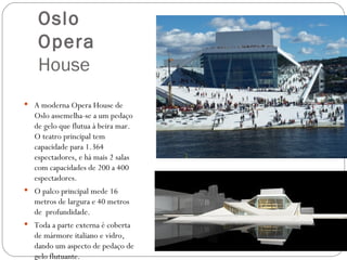 Oslo
    Opera
    House
 A moderna Opera House de
   Oslo assemelha-se a um pedaço
   de gelo que flutua à beira mar.
   O teatro principal tem
   capacidade para 1.364
   espectadores, e há mais 2 salas
   com capacidades de 200 a 400
   espectadores.
 O palco principal mede 16
   metros de largura e 40 metros
   de profundidade.
 Toda a parte externa é coberta
   de mármore italiano e vidro,
   dando um aspecto de pedaço de
   gelo flutuante.
 
