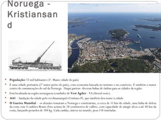 Noruega -
    Kristiansan
    d




   População: 72 mil habitantes (5ª. Maior cidade do país)
   É uma cidade portuária (2º maior porto do país), com economia baseada no turismo e no comércio. É também o maior
    centro de comunicações do sul da Noruega. Daqui partem diversas linhas de ônibus para as cidades da região.
   Está localizada na região norueguesa (condado) de Vest Agder - VA (litoral oeste).
   1641 – fundação da cidade pelo rei dinamarquês Cristiano IV, que também deu nome à cidade.
   II Guerra Mundial - os alemães tomaram a Noruega e construiram, a cerca de 11 km da cidade, uma linha de defesa
    da costa com 4 canhões Bruno (foto acima) de 28 centímetros de calibre, com capacidade de atingir alvos a até 40 km da
    costa, lançando petardos de 284 kg. Cada canhão, únicos no mundo, pesa 118 toneladas.
 