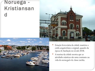 Noruega -
Kristiansan
d




               Estação ferroviária da cidade mantém o
                 estilo arquitetônico original, quando da
                 época de fundação no século XVII.
               A marina da cidade mostra que as
                 atividades náuticas são uma constante na
                 vida do norueguês de classe média.
 