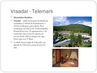 Vraadal - Telemark
   Montanhas Hauklen
   Vraadal - cidade de pernoite localizada nas
    montanhas (a 168 km de Kristiansand e a
    325 km de Bergen), pela rodovia 38 na
    continuação da rodovia 40. O Hotel Quality
    Straand (foto) tem 125 apartamentos, e foi
    construído como resort de esportes de
    inverno desde 1864 às margens do Lago
    Nisser (que tem 27 ilhas).
   A cidade está na região de Telemark com
    altitude de 250 metros acima do nível do
    mar.
 
