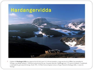 Hardangervidda




   O glaciar de Hardangervidda tem origem na Era do Gelo (entre 9 a 5 mil anos passados) e ocupa uma área de 6.500km2 nas montanhas da
    Noruega, com altitude média de 1.100 metros acima do nível do mar. Seu ponto mais alto é Sandfloeggi com 1.721 metros de altitude. É considerado
    o maior platô de gelo natural da Europa. Desde 1981, 3.422km2 da área do glaciar tornou-se Parque Natural do Hardangervidda, e o maior da
    Noruega.
 
