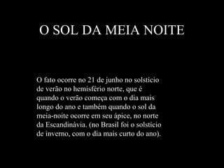 O SOL DA MEIA NOITE
O fato ocorre no 21 de junho no solstício
de verão no hemisfério norte, que é
quando o verão começa com o dia mais
longo do ano e também quando o sol da
meia-noite ocorre em seu ápice, no norte
da Escandinávia. (no Brasil foi o solstício
de inverno, com o dia mais curto do ano).
 