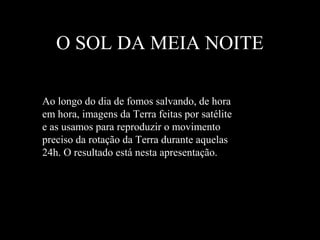 O SOL DA MEIA NOITE
Ao longo do dia de fomos salvando, de hora
em hora, imagens da Terra feitas por satélite
e as usamos para reproduzir o movimento
preciso da rotação da Terra durante aquelas
24h. O resultado está nesta apresentação.
 