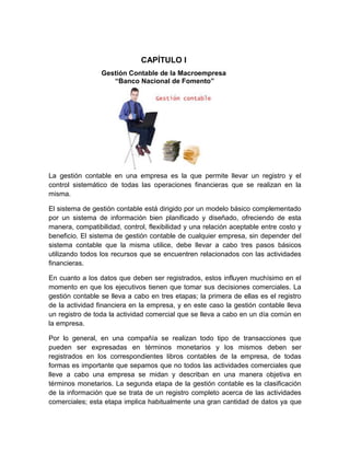 CAPÍTULO I
Gestión Contable de la Macroempresa
“Banco Nacional de Fomento”

La gestión contable en una empresa es la que permite llevar un registro y el
control sistemático de todas las operaciones financieras que se realizan en la
misma.
El sistema de gestión contable está dirigido por un modelo básico complementado
por un sistema de información bien planificado y diseñado, ofreciendo de esta
manera, compatibilidad, control, flexibilidad y una relación aceptable entre costo y
beneficio. El sistema de gestión contable de cualquier empresa, sin depender del
sistema contable que la misma utilice, debe llevar a cabo tres pasos básicos
utilizando todos los recursos que se encuentren relacionados con las actividades
financieras.
En cuanto a los datos que deben ser registrados, estos influyen muchísimo en el
momento en que los ejecutivos tienen que tomar sus decisiones comerciales. La
gestión contable se lleva a cabo en tres etapas; la primera de ellas es el registro
de la actividad financiera en la empresa, y en este caso la gestión contable lleva
un registro de toda la actividad comercial que se lleva a cabo en un día común en
la empresa.
Por lo general, en una compañía se realizan todo tipo de transacciones que
pueden ser expresadas en términos monetarios y los mismos deben ser
registrados en los correspondientes libros contables de la empresa, de todas
formas es importante que sepamos que no todos las actividades comerciales que
lleve a cabo una empresa se midan y describan en una manera objetiva en
términos monetarios. La segunda etapa de la gestión contable es la clasificación
de la información que se trata de un registro completo acerca de las actividades
comerciales; esta etapa implica habitualmente una gran cantidad de datos ya que

 