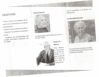 ,

que la perjudican Y la llevan a la
Philip Selznick

. ineficiencia.

OBJETVOS
ALVIN GOULDALVIN
* Dar a conocer los orígenes de la
teoría de la burocracia en la teoría
administrativa
* Definir la racionalidad burocrát!ca
* Describir los grados de burocrati-

zación
* Identificar las características del
modelo burocrático propuesto por
M. Weber

La organización burocrática es una estructura social.
Robert K.
Merton
Para Merton
la burocracia
no es tan eficiente, si no
que presenta
en la práctica
. una serie de
distorsiones

Concluyó que no existe un único
modelo de burocracia pero si una
variedad de grados.

 
