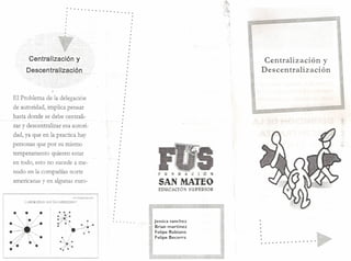 . . . . . . . . . . .....
.

....

.

Centralización

Descentralización
..
,,,

,~.'.'--

¡

y'
',""

.~

Centralización y
Descentralización

... ~"" .,,~
"

El Problema de la delegación
de autoridad, implica pensar
hasta donde se debe centralizar v descentralizar esa autoridad, ya que en la practica hay
personas .que por su mismo
temperamento qweren estar
en todo, esto no sucede a menudo en la compañías norte
americanas y en algunas euro-

~

. , ,.
i.

:~~~j*:.:
•
.' ..>./,:/

•

• 
•

.'

FIJ~[lACIÓ~

. _.
5····.A:.·N.·

...

- .

~.~"':'E·O.·.·

.tlLrS~.

Jessica sanchez
Brian martinez
Felipe Rubiano
Felipe Becerra

. .. .• . . .

•

•

•

•

•

•

e

 