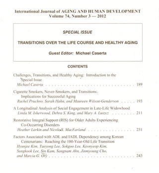 International Journal of AGING AND HUMAN DEVELOPMENT
                  Volume 74, Number 3 - 2012



                               SPECIAL ISSUE

  TRANSITIONS       OVER THE LlFE COURSE ANO HEALTHY AGING

                      Guest Editor: Michael Caserta


                                  CONTENTS

Challenges, Transitions, and Healthy Aging: Introduction to the
    >Special Jssue                       -
 Michael Caserta . . . . . . . . . . . . . . . . . . . . . . . . . . . . . . 189

Cigarette Smokers, Never-Smokers, and Transitions:.
     Implications for Successful Aging
  Rachel Pruchno, Sarah Hahn, and Maureen Wilson-Genderson                   J 93

A Longitudinal Analysis of Social Engagement in Late-Life Widowhood
  Linda M. lsherwood, Debra S. King, and Mary A. Luszcz .. .                 211

Restorative Integral Support (RIS) for Older Adults Experiencing
     Co-Occurring Disorders
  Heather Larkin and Nicole-S. MacFarland                        .     ...   231

Factors Associated with ADL and IADL Dependency among Korean
     Centenarians: Reaching the 100- Year-Old Life Transition
  Hyunjee Kim, Taeyong Lee. Sokgoo Lee. Keonyeop Kim,
  Sungkook Lee, Sin Kam, Sangnam Ahn, Jinmyoung Cho,
  and Marcia G. Ory . . . . . . . . . . . . . . . . . . . . . . . . . . . . . 243
 