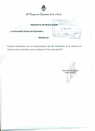 IPROYECTO DE RESOLU'.bi*::fN-":':::'::~:"-
o 3 MAY 2013
La Honorable Cámara de Diputados ...
SEc:P',N'?§~9"R~~lfICI
...., .....
RESUELVE
Expresar beneplácito por la Conmemoración del 80° Aniversario de la Cámara de
Comercio Suizo-Argentina, que se celebra el16 de mayo de 2018.
 