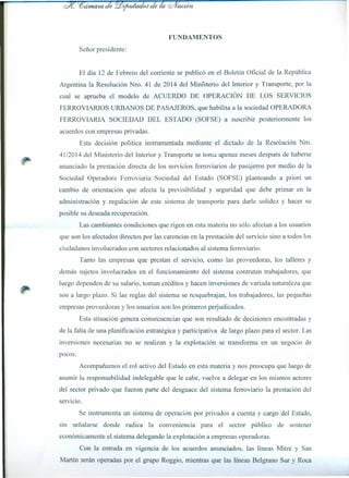 FUNDAMENTOS
Señor presidente:
El día 12 de Febrero del corriente se publicó en el Boletín Oficial de la República
Argentina la Resolución Nro. 41 de 2014 del Ministerio del Interior y Transporte, por la
cual se aprueba el modelo de ACUERDO DE OPERACIÓN DE LOS SERVICIOS
FERROVIARIOS URBANOS DE PASAJEROS, que habilita a la sociedad OPERADORA
FERROVIARIA SOCIEDAD DEL ESTADO (SOFSE) a suscribir posteriormente los
acuerdos con empresas privadas.
Esta decisión política instrumentada mediante el dictado de la Resolución Nro.
41/2014 del Ministerio del Interior y Transporte se toma apenas meses después de haberse
anunciado la prestación directa de los servicios ferroviarios de pasajeros por medio de la
Sociedad Operadora Ferroviaria Sociedad del Estado (SOFSE) planteando a priori un
cambio de orientación que afecta la previsibilidad y seguridad que debe primar en la
administración y regulación de este sistema de transporte para darle solidez y hacer su
posible su deseada recuperación.
Las cambiantes condiciones que rigen en esta materia no sólo afectan a los usuarios
que son los afectados directos por las carencias en la prestación del servicio sino a todos los
ciudadanos involucrados con sectores relacionados al sistema ferroviario.
Tanto las empresas que prestan el servicio, como las proveedoras, los talleres y
demás sujetos involucrados en el funcionamiento del sistema contratan trabajadores, que
luego dependen de su salario, toman créditos y hacen inversiones de variada naturaleza que
son a largo plazo. Si las reglas del sistema se resquebrajan, los trabajadores, las pequeñas
empresas proveedoras y los usuarios son los primeros perjudicados.
Esta situación genera consecuencias que son resultado de decisiones encontradas y
de la falta de una planificación estratégica y participativa de largo plazo para el sector. Las
inversiones necesarias no se realizan y la explotación se transforma en un negocio de
pocos.
Acompañamos el rol activo del Estado en esta materia y nos preocupa que luego de
asumir la responsabilidad indelegable que le cabe, vuelve a delegar en los mismos actores
del sector privado que fueron parte del desguace del sistema ferroviario la prestación del
servicio.
Se instrumenta un sistema de operación por privados a cuenta y cargo del Estado,
SIn señalarse donde radica la conveniencia para el sector público de sostener
económicamente el sistema delegando la explotación a empresas operadoras.
Con la entrada en vigencia de los acuerdos anunciados, las líneas Mitre y San
Martín serán operadas por el grupo Roggio, mientras que las líneas Belgrano Sur y Roca
 